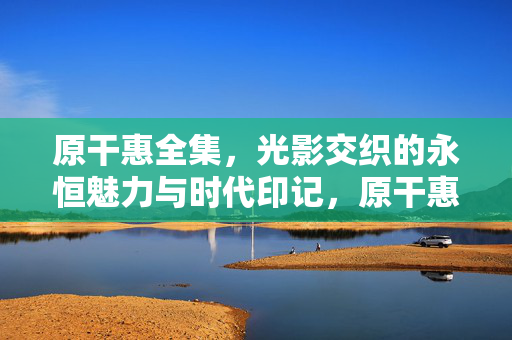 原干惠全集,光影交织的永恒魅力与时代印记,原干惠全集,光影交织的永恒魅力与时代印记