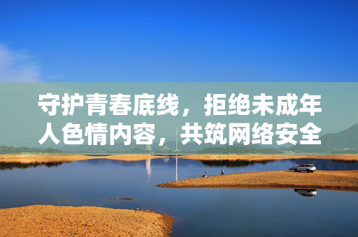 守护青春底线,拒绝未成年人色情内容,共筑网络安全防线,守护青春底线 拒绝未成年人色情 共筑网络安全防线