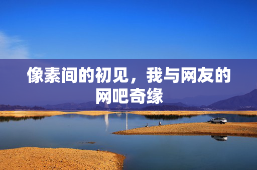 像素间的初见,我与网友的网吧奇缘