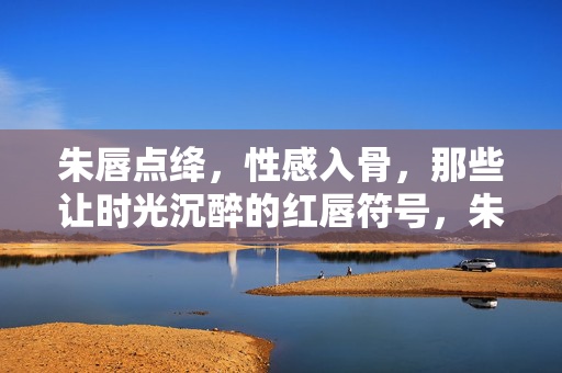 朱唇点绛，性感入骨，那些让时光沉醉的红唇符号，朱唇点绛，时光沉醉的性感符号