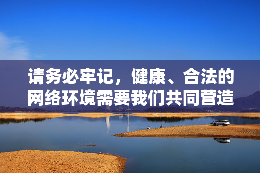 请务必牢记,健康、合法的网络环境需要我们共同营造,任何试图获取或传播不良内容的行为都是不可取的,也必将受到法律的制裁。让我们携手抵制低俗文化,传播正能量,共同营造一个清朗的网络空间,共筑清朗网络空间 传播时代正能量
