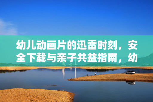 幼儿动画片的迅雷时刻,安全下载与亲子共益指南,幼儿动画片迅雷时刻,安全下载与亲子共益指南