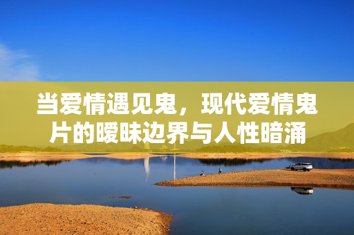 当爱情遇见鬼,现代爱情鬼片的暧昧边界与人性暗涌