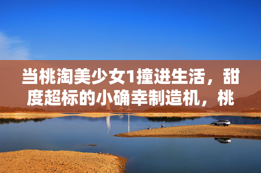 当桃淘美少女1撞进生活,甜度超标的小确幸制造机,桃淘美少女1撞进生活,甜度超标的小确幸制造机