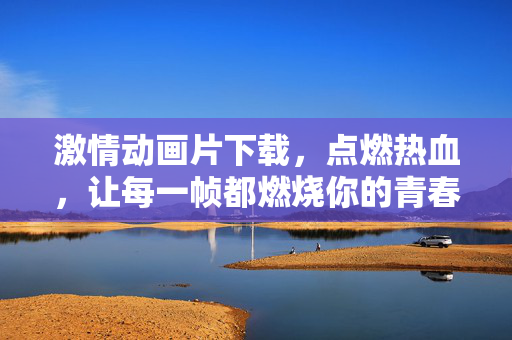 激情动画片下载,点燃热血,让每一帧都燃烧你的青春!激情动画片下载,燃爆热血,青春每一帧都在燃烧!