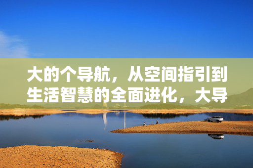 大的个导航,从空间指引到生活智慧的全面进化,大导航,从空间指引到生活智慧的全面进化