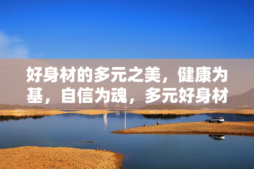 好身材的多元之美,健康为基,自信为魂,多元好身材,健康为基,自信为魂