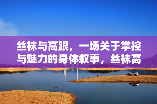 丝袜与高跟,一场关于掌控与魅力的身体叙事,丝袜高跟,掌控与魅力的身体叙事