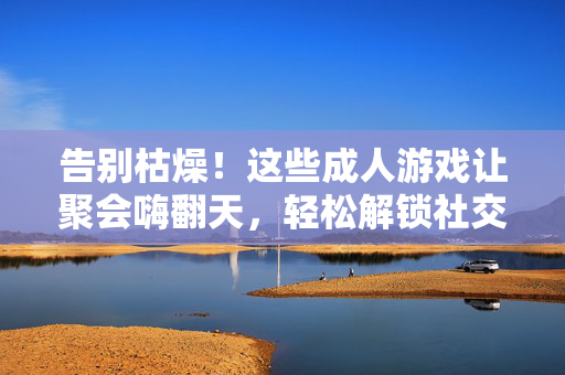 告别枯燥!这些成人游戏让聚会嗨翻天,轻松解锁社交新姿势,告别枯燥!成人游戏聚会神器,嗨玩解锁社交新姿势