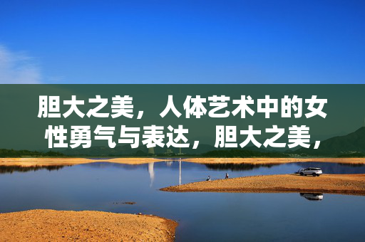 胆大之美,人体艺术中的女性勇气与表达,胆大之美,人体艺术中的女性勇气
