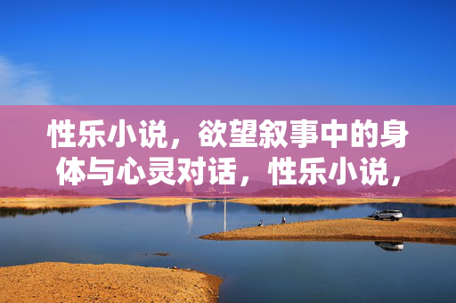 性乐小说,欲望叙事中的身体与心灵对话,性乐小说,欲望叙事中的身体与心灵对话
