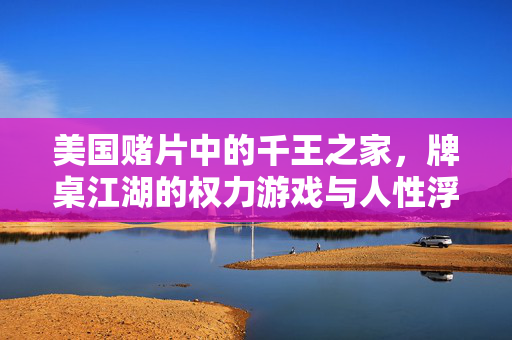 美国赌片中的千王之家,牌桌江湖的权力游戏与人性浮世绘,千王之家,牌桌江湖的权力与人性浮世绘