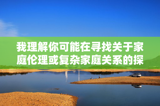 我理解你可能在寻找关于家庭伦理或复杂家庭关系的探讨,但家庭乱伦是一个涉及严重伦理道德和法律问题的敏感主题,直接创作相关文章可能会传递不当信息,甚至对读者造成伤害,也可能违背社会公序良俗,针对您提到的主题,我无法为您生成相关标题,因为家庭乱伦涉及严重的伦理道德和法律问题,可能对社会公序良俗造成不良影响,也不符合积极健康的内容导向。建议您选择探讨健康家庭关系、伦理道德建设或其他积极向上的主题,我很乐意为您提供相应的帮助。