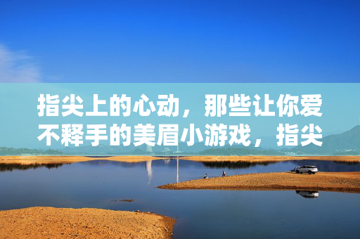 指尖上的心动,那些让你爱不释手的美眉小游戏,指尖心动,爱不释手的美眉小游戏