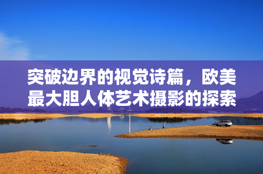 突破边界的视觉诗篇,欧美最大胆人体艺术摄影的探索与表达,突破边界的视觉诗篇,欧美最大胆人体艺术探索