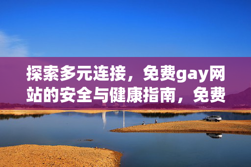 探索多元连接,免费gay网站的安全与健康指南,免费gay网站多元连接安全与健康指南