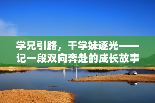 学兄引路,干学妹逐光——记一段双向奔赴的成长故事,引路逐光,双向奔赴的成长