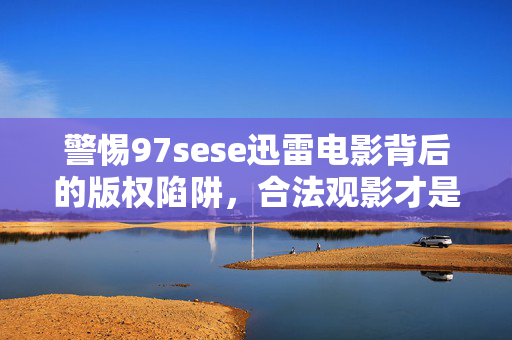 警惕97sese迅雷电影背后的版权陷阱,合法观影才是正道,警惕97sese迅雷电影版权陷阱,合法观影方为正道