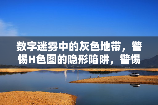 数字迷雾中的灰色地带，警惕H色图的隐形陷阱，警惕数字迷雾中的H色图灰色陷阱