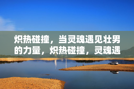 炽热碰撞，当灵魂遇见壮男的力量，炽热碰撞，灵魂遇见壮男的力量