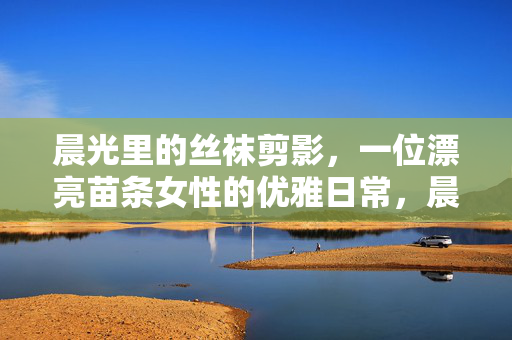 晨光里的丝袜剪影,一位漂亮苗条女性的优雅日常,晨光丝袜剪影,优雅日常