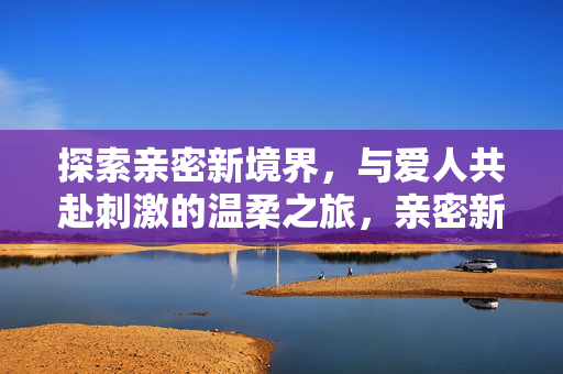 探索亲密新境界,与爱人共赴刺激的温柔之旅,亲密新境,与爱人共赴刺激温柔之旅