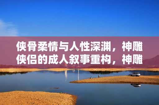 侠骨柔情与人性深渊,神雕侠侣的成人叙事重构,神雕侠侣,侠骨柔情与人性深渊的成人叙事重构