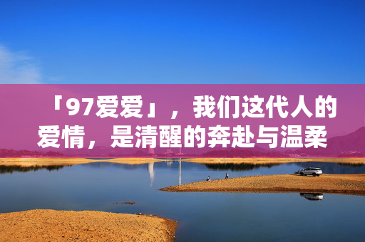「97爱爱」,我们这代人的爱情,是清醒的奔赴与温柔的坚持,清醒奔赴,温柔坚持,这代人的爱情