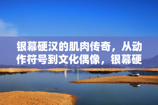 银幕硬汉的肌肉传奇,从动作符号到文化偶像,银幕硬汉的肌肉传奇,动作符号到文化偶像