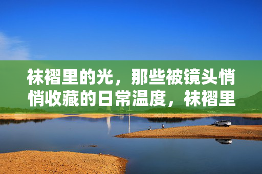 袜褶里的光,那些被镜头悄悄收藏的日常温度,袜褶里的光,镜头悄悄收藏的日常温度