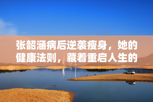 张韶涵病后逆袭瘦身,她的健康法则,藏着重启人生的密码,张韶涵病后逆袭瘦身,健康法则藏着重启人生密码