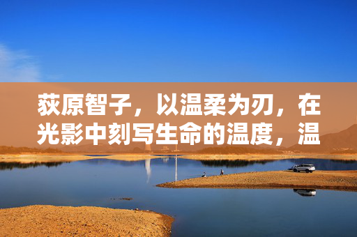 荻原智子,以温柔为刃,在光影中刻写生命的温度,温柔为刃,光影刻生命温度