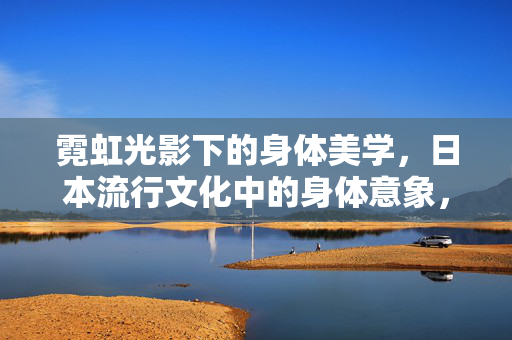 霓虹光影下的身体美学,日本流行文化中的身体意象,霓虹光影,日本流行文化中的身体美学意象