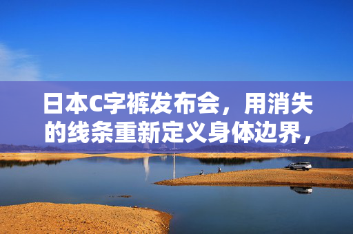 日本C字裤发布会,用消失的线条重新定义身体边界,是时尚突破还是噱头狂欢?消失的线条重新定义身体边界,日本C字裤发布是时尚突破还是噱头狂欢?