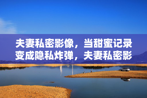 夫妻私密影像,当甜蜜记录变成隐私炸弹,夫妻私密影像,甜蜜记录的隐私炸弹