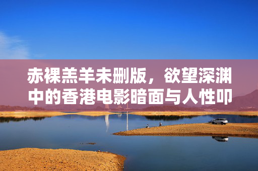 赤裸羔羊未删版,欲望深渊中的香港电影暗面与人性叩问,赤裸羔羊未删版,欲望深渊中的香港电影暗面与人性叩问