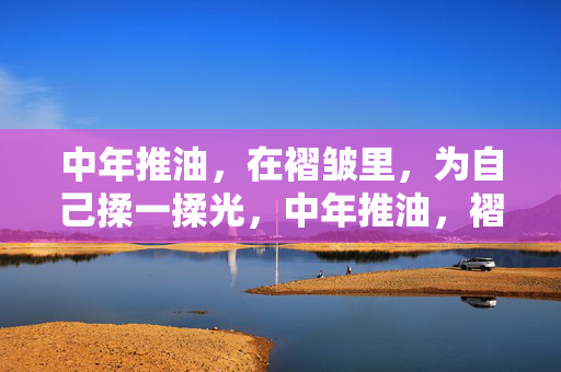 中年推油,在褶皱里,为自己揉一揉光,中年推油,褶皱里揉一揉光
