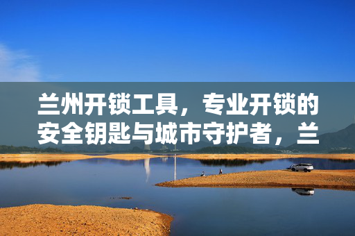 兰州开锁工具,专业开锁的安全钥匙与城市守护者,兰州专业开锁工具,安全钥匙与城市守护者