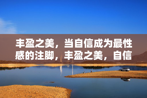 丰盈之美,当自信成为最性感的注脚,丰盈之美,自信为性感加冕