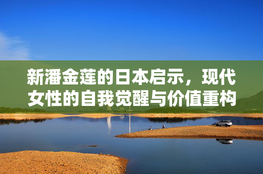 新潘金莲的日本启示,现代女性的自我觉醒与价值重构,新潘金莲的日本启示,现代女性觉醒与价值重构