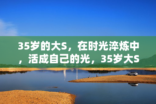 35岁的大S,在时光淬炼中,活成自己的光,35岁大S,时光淬炼,活成自己的光