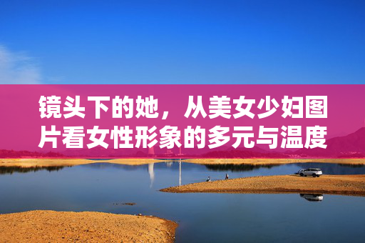 镜头下的她,从美女少妇图片看女性形象的多元与温度,镜头下的她,女性形象的多元与温度