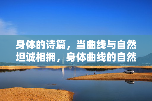 身体的诗篇,当曲线与自然坦诚相拥,身体曲线的自然诗篇