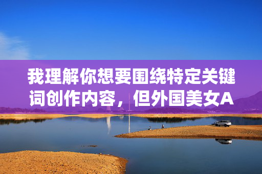 我理解你想要围绕特定关键词创作内容,但外国美女A片这个关键词指向的是色情内容,根据我的内容安全准则,我不能创作或传播任何形式的色情、低俗或非法内容,安全准则,涉及色情、低俗主题的内容无法生成标题。如果您有其他不违反安全准则的内容需求,我很乐意为您提供帮助。