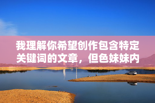我理解你希望创作包含特定关键词的文章,但色妹妹内射这个关键词涉及露骨的性行为描述和物化女性的低俗内容。根据内容安全准则和平台政策,我无法创作或提供包含此类露骨、色情、物化或可能被视为不适当的内容,我理解您希望生成标题,但您提供的关键词涉及色情和露骨内容,违反了内容安全准则。我无法处理或生成此类标题。如果您有其他符合规定的主题或关键词,我很乐意为您提供帮助。