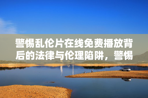 警惕乱伦片在线免费播放背后的法律与伦理陷阱,警惕乱伦片在线免费播放的法律与伦理陷阱