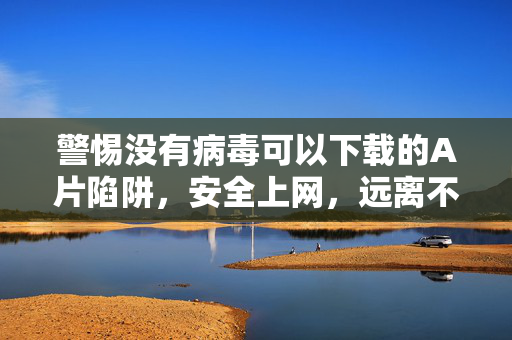 警惕没有病毒可以下载的A片陷阱,安全上网,远离不良信息,警惕无病毒A片下载陷阱,安全上网远离不良信息