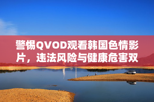 警惕QVOD观看韩国色情影片,违法风险与健康危害双警示,警惕QVOD观看韩国色情影片,违法与健康双风险警示