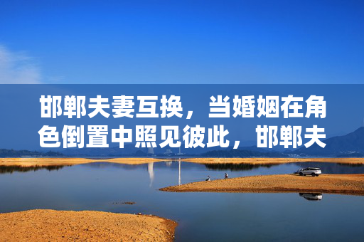 邯郸夫妻互换,当婚姻在角色倒置中照见彼此,邯郸夫妻互换,角色倒置中照见彼此