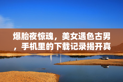 爆胎夜惊魂,美女遇色古男,手机里的下载记录揭开真相?爆胎夜惊魂!美女遇色古男,手机下载记录揭开真相